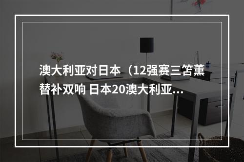 澳大利亚对日本（12强赛三笘薫替补双响 日本20澳大利亚直通世界杯）