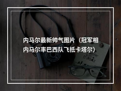 内马尔最新帅气图片（冠军相内马尔率巴西队飞抵卡塔尔）