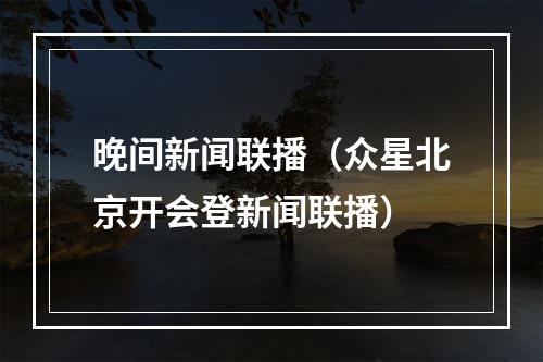 晚间新闻联播（众星北京开会登新闻联播）