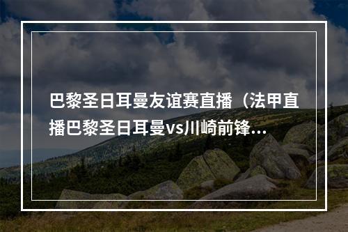 巴黎圣日耳曼友谊赛直播（法甲直播巴黎圣日耳曼vs川崎前锋）