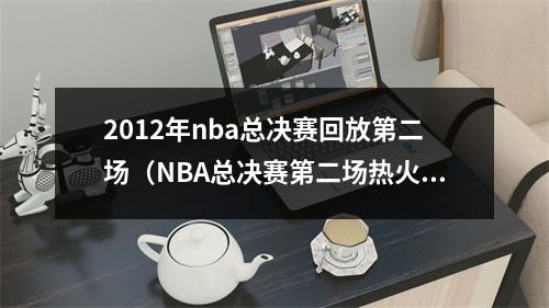 2012年nba总决赛回放第二场（NBA总决赛第二场热火获胜扳平）