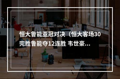 恒大鲁能亚冠对决（恒大客场30完胜鲁能夺12连胜 韦世豪埃神暴力鸟破门）