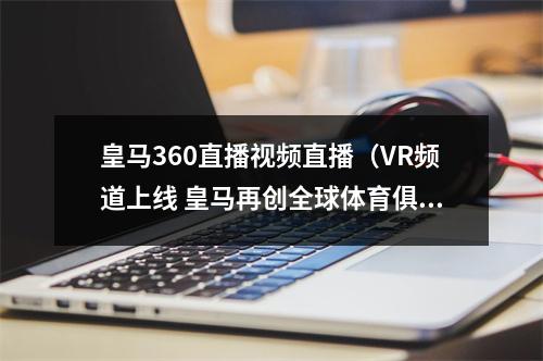 皇马360直播视频直播（VR频道上线 皇马再创全球体育俱乐部第一）