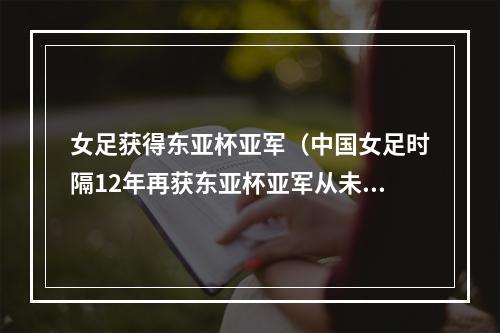 女足获得东亚杯亚军（中国女足时隔12年再获东亚杯亚军从未夺冠日本4冠独占鳌头）