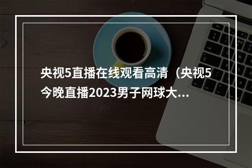 央视5直播在线观看高清（央视5今晚直播2023男子网球大师赛罗马站决赛）