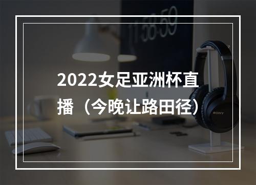 2022女足亚洲杯直播（今晚让路田径）