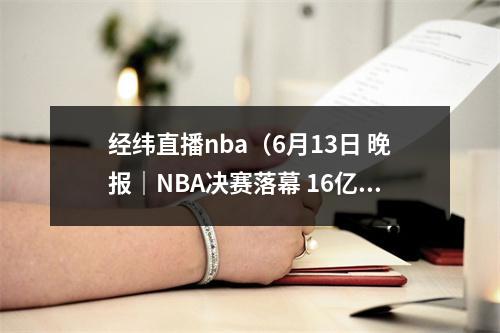 经纬直播nba（6月13日 晚报｜NBA决赛落幕 16亿美元战胜35亿美元15月个人所得税下降307 5月河北物价领涨全国）