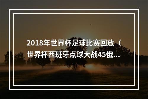 2018年世界杯足球比赛回放（世界杯西班牙点球大战45俄罗斯遭淘汰无缘八强）