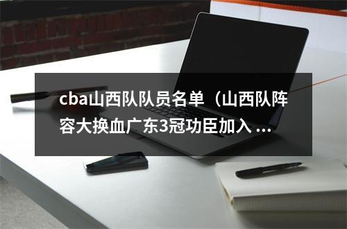 cba山西队队员名单（山西队阵容大换血广东3冠功臣加入 2米11悍将易主 杨学增力拼4强）