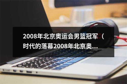 2008年北京奥运会男篮冠军（时代的落幕2008年北京奥运会中国男篮十二人均已退役）