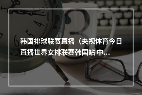 韩国排球联赛直播（央视体育今日直播世界女排联赛韩国站 中国美国 ）