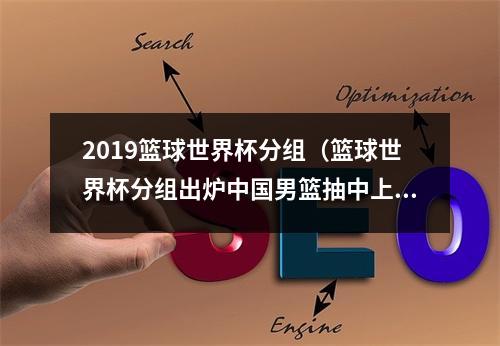 2019篮球世界杯分组（篮球世界杯分组出炉中国男篮抽中上签）