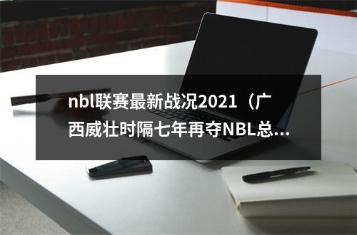 nbl联赛最新战况2021（广西威壮时隔七年再夺NBL总冠军）