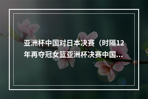 亚洲杯中国对日本决赛（时隔12年再夺冠女篮亚洲杯决赛中国队战胜日本队）