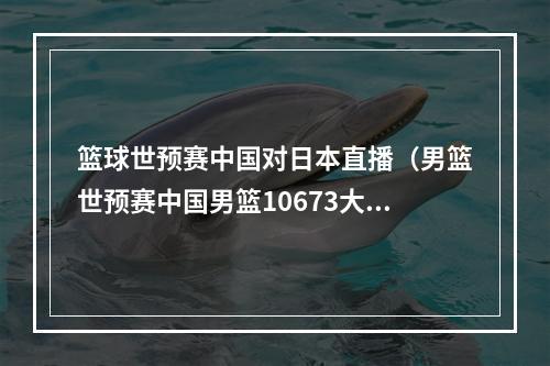 篮球世预赛中国对日本直播（男篮世预赛中国男篮10673大胜日本 赵睿27分5助）