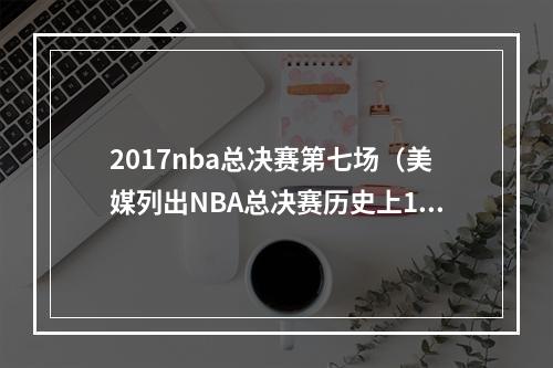 2017nba总决赛第七场（美媒列出NBA总决赛历史上10个最难以打破的记录）