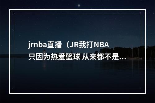 jrnba直播（JR我打NBA只因为热爱篮球 从来都不是为了钱和名利）