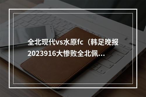 全北现代vs水原fc（韩足晚报2023916大惨败全北佩帅主场不败正式作古）