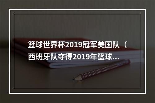 篮球世界杯2019冠军美国队（西班牙队夺得2019年篮球世界杯冠军）