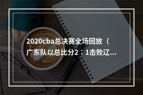 2020cba总决赛全场回放（广东队以总比分2∶1击败辽宁队 夺得本赛季CBA总冠军）