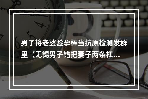 男子将老婆验孕棒当抗原检测发群里（无锡男子错把妻子两条杠验孕棒发到业主群）