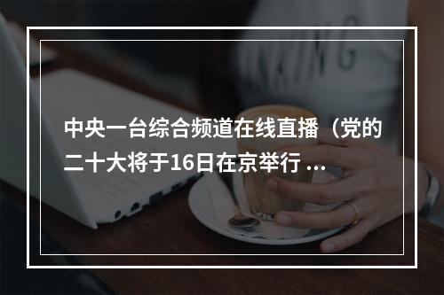 中央一台综合频道在线直播（党的二十大将于16日在京举行 广播电视新闻网站现场直播）