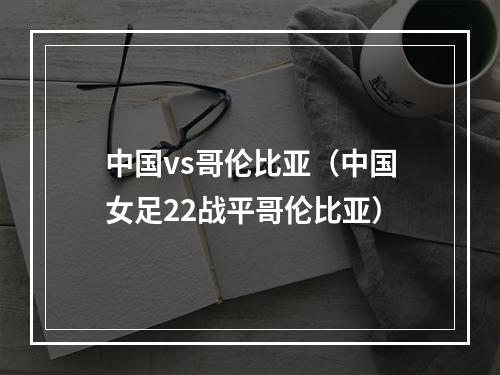 中国vs哥伦比亚（中国女足22战平哥伦比亚）