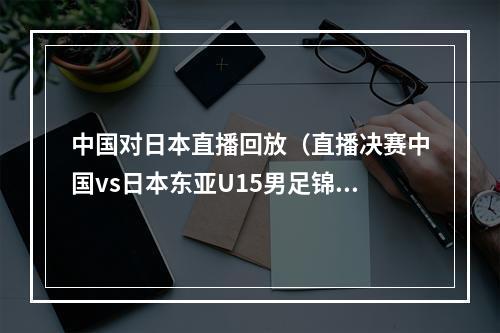 中国对日本直播回放（直播决赛中国vs日本东亚U15男足锦标赛 中国青岛YZD001216）