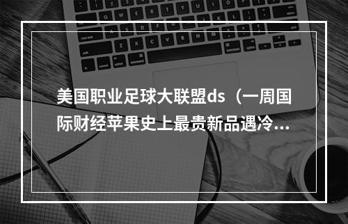 美国职业足球大联盟ds（一周国际财经苹果史上最贵新品遇冷砍单95前华人首富遭SEC调查梅西为何选择美国职业大联盟）