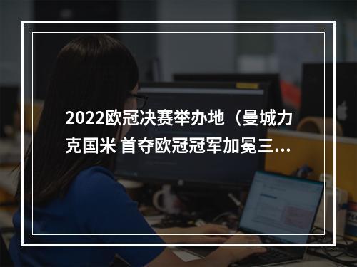 2022欧冠决赛举办地（曼城力克国米 首夺欧冠冠军加冕三冠王）