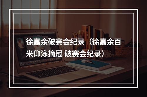 徐嘉余破赛会纪录（徐嘉余百米仰泳摘冠 破赛会纪录）