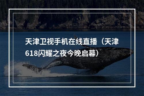 天津卫视手机在线直播（天津618闪耀之夜今晚启幕）