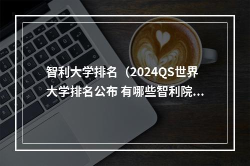 智利大学排名（2024QS世界大学排名公布 有哪些智利院校上榜）