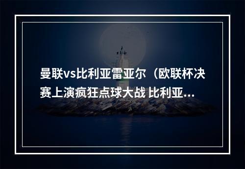 曼联vs比利亚雷亚尔（欧联杯决赛上演疯狂点球大战 比利亚雷亚尔1211战胜曼联首次夺冠）