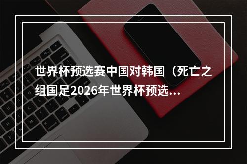 世界杯预选赛中国对韩国（死亡之组国足2026年世界杯预选赛对阵韩国泰国）