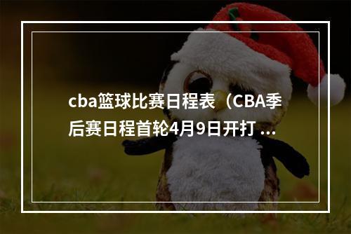 cba篮球比赛日程表（CBA季后赛日程首轮4月9日开打 总决赛G1在5月8日 赛制3357）