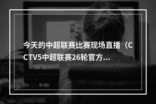 今天的中超联赛比赛现场直播（CCTV5中超联赛26轮官方直播上海申花沧州雄狮中文高清视频）