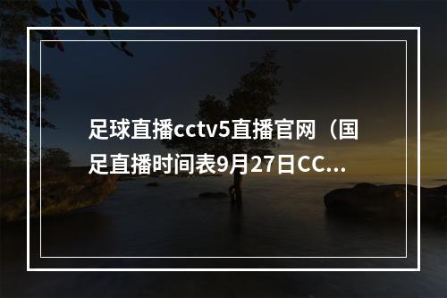 足球直播cctv5直播官网（国足直播时间表9月27日CCTV5不播）