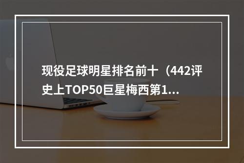 现役足球明星排名前十（442评史上TOP50巨星梅西第1）