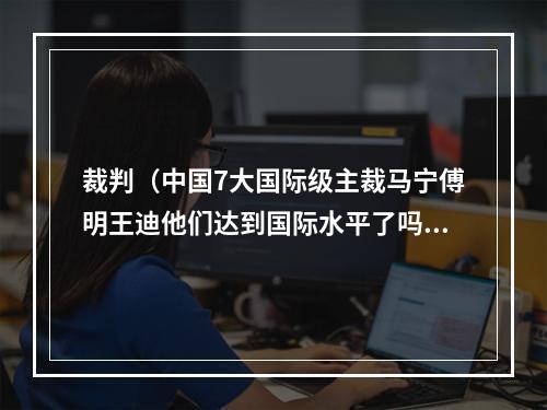 裁判（中国7大国际级主裁马宁傅明王迪他们达到国际水平了吗）