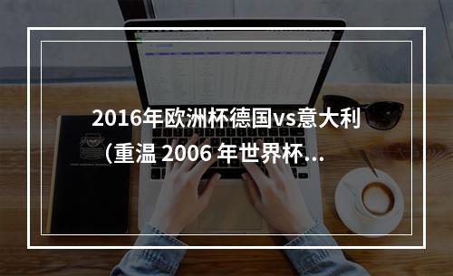 2016年欧洲杯德国vs意大利（重温 2006 年世界杯半决赛德国 02 意大利卡纳瓦罗立功）