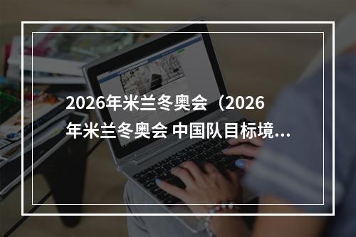 2026年米兰冬奥会（2026年米兰冬奥会 中国队目标境外参赛最好成绩）