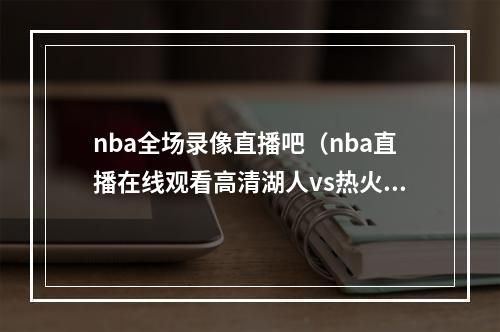 nba全场录像直播吧（nba直播在线观看高清湖人vs热火g5全场回放完整视频录像）