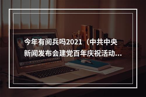 今年有阅兵吗2021（中共中央新闻发布会建党百年庆祝活动没有安排阅兵）