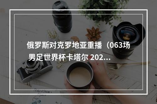 俄罗斯对克罗地亚重播（063场 男足世界杯卡塔尔 202220221217 2300克罗地亚vs摩洛哥）