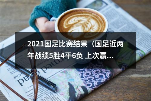 2021国足比赛结果（国足近两年战绩5胜4平6负 上次赢球是2021年赢越南）