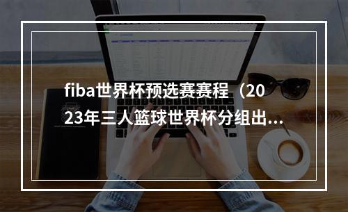 fiba世界杯预选赛赛程（2023年三人篮球世界杯分组出炉 中国男女队将冲击奥运资格）