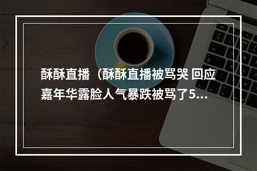 酥酥直播（酥酥直播被骂哭 回应嘉年华露脸人气暴跌被骂了5年还要怎么样）