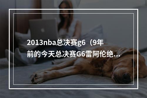 2013nba总决赛g6（9年前的今天总决赛G6雷阿伦绝平三分 助热火进加时力克马刺）