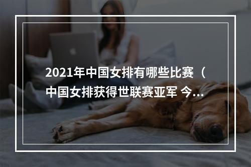 2021年中国女排有哪些比赛（中国女排获得世联赛亚军 今年还有两项重要赛事）